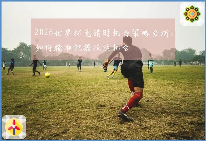 2026世界杯竞猜时机与策略分析，如何精准把握投注机会