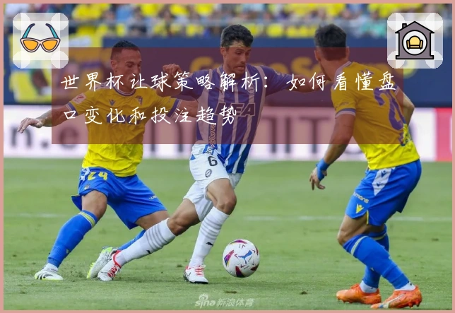 世界杯让球策略解析：如何看懂盘口变化和投注趋势